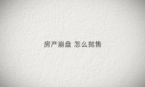 房产崩盘怎么抛售(如果房产崩盘会怎么样)